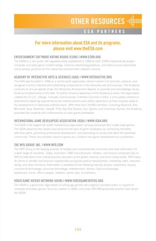 [ 13 ]
OTHER RESOURCES
E S A P A R T N E R S
For more information about ESA and its programs,
please visit www.theESA.com
ENTERTAINMENT SOFTWARE RATING BOARD (ESRB) | WWW.ESRB.ORG
The ESRB is a non-profit, self-regulatory body established in 1994 by ESA. ESRB independently assigns
computer and video game content ratings, enforces advertising guidelines, and helps ensure responsible
online privacy practices for the interactive entertainment software industry.
ACADEMY OF INTERACTIVE ARTS  SCIENCES (AIAS) | WWW.INTERACTIVE.ORG
The AIAS was founded in 1996 as a not-for-profit organization whose mission is to promote, advance, and
recognize common interests and outstanding achievements in the interactive arts and sciences. The Academy
conducts its annual awards show, the Interactive Achievement Awards, to promote and acknowledge excep-
tional accomplishments in the field. To further enhance awareness of the Academy’s vision, the organization
created the D.I.C.E. (Design, Innovate, Communicate, Entertain) Summit in 2002, a once yearly conference
dedicated to exploring approaches to the creative process and artistic expression as they uniquely apply to
the development of interactive entertainment. With more than 24,000 members, including Electronic Arts,
Microsoft, Sony, Nintendo, Ubisoft, THQ, Day One Studios, Epic Games, and Insomniac Games, the Academy
promotes the creativity and craftsmanship of video games worldwide.
INTERNATIONAL GAME DEVELOPERS ASSOCIATION (IGDA) | WWW.IGDA.ORG
The IGDA is the largest non-profit membership organization serving individuals who create video games.
The IGDA advances the careers and enhances the lives of game developers by connecting members
with their peers, promoting professional development, and advocating on issues that affect the developer
community. These core activities advance games as a medium and game development as a profession.
THE NPD GROUP, INC. | WWW.NPD.COM
The NPD Group is the leading provider of reliable and comprehensive consumer and retail information for
a wide range of industries. Today, more than 1,800 manufacturers, retailers, and service companies rely on
NPD to help them drive critical business decisions at the global, national, and local market levels. NPD helps
its clients to identify new business opportunities and guide product development, marketing, sales, merchan-
dising, and other functions. Information is available for the following industry sectors: automotive, beauty,
commercial technology, consumer technology, entertainment, fashion, food and beverage,
foodservice, home, office supplies, software, sports, toys, and wireless.
VIDEO GAME VOTERS NETWORK (VGVN) | WWW.VIDEOGAMEVOTERS.ORG
The VGVN is a grassroots organization of voting-age gamers who organize and take action in support of
computer and video games. Since its creation in 2006, more than 500,000 grassroots activists have joined
the VGVN.
 