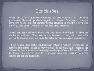  Numa época em que os Realistas se desdobravam em detalhes 
grosseiros, Machado preferia sugerir a declarar. Olhando a natureza 
como um míope, ele, em compensação, devassa e penetra a alma dos 
homens, para aí sim, exibi-la em opulência de detalhes. 
 Como diz José Barreto Filho em seu livro Introdução à obra de 
Machado de Assis , “Machado nos quis dizer um segredo, mas o fez 
com tanta reserva que não pôde formular talvez, nem para si mesmo”. 
 O livro possui uma particularidade: faz refletir a posição política de um 
homem tido como alheio a movimentos de tal natureza. Acusado de 
indiferente, frio e inteiramente desligado das paixões políticas, Machado 
de Assis, nesta obra, discute e analisa uma das mais importantes 
épocas da política brasileira. 

