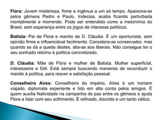 Flora: Jovem misteriosa, firme e ingênua a um só tempo. Apaixona-se
pelos gêmeos Pedro e Paulo. Indecisa, acaba ficando perturbada
mentalmente e morrendo. Pode ser entendida como a metonímia do
Brasil, sem esperança entre os jogos de interesse políticos.
Batista: Pai de Flora e marido de D. Cláudia. É um oportunista, sem
opinião firme e influenciável facilmente. Considera-se conservador, mas
quando se dá a queda destes, alia-se aos liberais. Não consegue ter o
seu sonhado retorno à política concretizado.
D. Cláudia: Mãe de Flora e mulher de Batista. Mulher superficial,
interesseira e fútil. Está sempre buscando maneiras de reconduzir o
marido à política, para reaver a satisfação pessoal.
Conselheiro Aires: Conselheiro do império, Aires é um homem
viajado, diplomata experiente e tido em alta conta pelos amigos. É
quem auxilia Natividade na campanha de paz entre os gêmeos e ajuda
Flora a lidar com seu sofrimento. É refinado, discreto e um tanto cético.
 