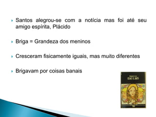  Santos alegrou-se com a notícia mas foi até seu
amigo espírita, Plácido
 Briga = Grandeza dos meninos
 Cresceram fisicamente iguais, mas muito diferentes
 Brigavam por coisas banais
 
