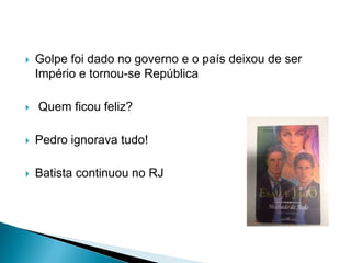  Golpe foi dado no governo e o país deixou de ser
Império e tornou-se República
 Quem ficou feliz?
 Pedro ignorava tudo!
 Batista continuou no RJ
 