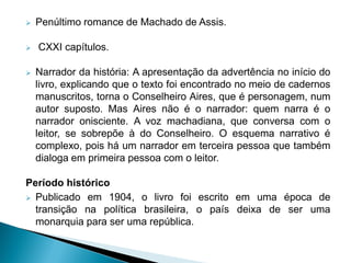  Penúltimo romance de Machado de Assis.
 CXXI capítulos.
 Narrador da história: A apresentação da advertência no início do
livro, explicando que o texto foi encontrado no meio de cadernos
manuscritos, torna o Conselheiro Aires, que é personagem, num
autor suposto. Mas Aires não é o narrador: quem narra é o
narrador onisciente. A voz machadiana, que conversa com o
leitor, se sobrepõe à do Conselheiro. O esquema narrativo é
complexo, pois há um narrador em terceira pessoa que também
dialoga em primeira pessoa com o leitor.
Período histórico
 Publicado em 1904, o livro foi escrito em uma época de
transição na política brasileira, o país deixa de ser uma
monarquia para ser uma república.
 