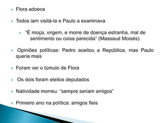  Flora adoece
 Todos iam visitá-la e Paulo a examinava
 “É moça, virgem, e morre de doença estranha, mal de
sentimento ou coisa parecida” (Massaud Moisés)
 Opiniões políticas: Pedro aceitou a República, mas Paulo
queria mais
 Foram ver o túmulo de Flora
 Os dois foram eleitos deputados
 Natividade morreu: “sempre seriam amigos”
 Primeiro ano na política: amigos fieis
 