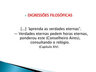  DIGRESSÕES FILOSÓFICAS
[...] “aprenda as verdades eternas”.
— Verdades eternas pedem horas eternas,
ponderou este (Conselheiro Aires),
consultando o relógio.
(Capítulo XIV)
 