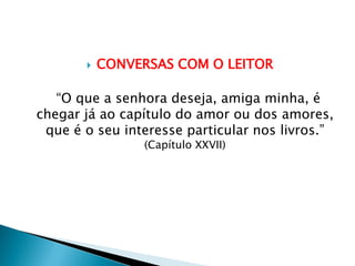  CONVERSAS COM O LEITOR
“O que a senhora deseja, amiga minha, é
chegar já ao capítulo do amor ou dos amores,
que é o seu interesse particular nos livros.”
(Capítulo XXVII)
 