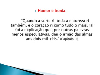  Humor e ironia:
“Quando a sorte ri, toda a natureza ri
também, e o coração ri como tudo o mais.Tal
foi a explicação que, por outras palavras
menos especulativas, deu o irmão das almas
aos dois mil-réis.” (Capítulo III)
 