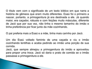 “Esaú e Jacó, filhos de Isaac e Rebeca nascem a
pedido do pai que clama a Deus a dádiva dos
filhos, já que a esposa era estéril. Ainda na barriga,
as duas crianças brigam e Rebeca tem a revelação,
pela boca de Javé, de que eles representam a briga
entre duas nações que se separam em suas
entranhas. Um povo vencerá o outro, e o mais
velho servirá ao mais novo. Esaú se tornou um
caçador e Jacó preferia a tranquilidade, vivendo sob
tendas. Isaac se identificava com Esaú; Rebeca
preferia Jacó. Jacó ambicionava ser o primogênito,
direito que dava a Esaú, como o primeiro a sair da
barriga da mãe, ter a autoridade patriarcal sobre os
irmãos. Esaú, voltando do campo esgotado de
fome, só recebe a comida de Jacó quando lhe
concede o direito à primogenitura.”
O título vem com o significado de um texto bíblico em que narra a
história de gêmeos que eram muito diferentes. Esaú foi o primeiro a
nascer, portanto, a primogenitura já era destinada a ele. Já quando
maior, era caçador, robusto e com feições muito másculas, diferente
de Jacó que por sua vez, não tinha o mesmo tamanho do irmão e
tinha preferência por ficar junto da mãe cozinhando.
O pai preferia mais a Esaú e a mãe, tinha mais carinho por Jacó.
Um dia Esaú voltado faminto de uma caçada e viu o irmão
cozinhando lentilhas e acaba pedindo ao irmão uma porção de sua
comida.
Jacó, que sempre almejou a primogenitura do irmão e aproveitou
para propor uma troca. Jacó só daria o prato de comida se o irmão
passasse a primogenitura a ele.
 