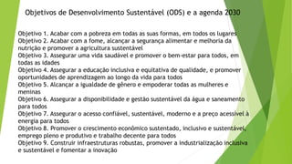 Objetivos de Desenvolvimento Sustentável (ODS) e a agenda 2030
Objetivo 1. Acabar com a pobreza em todas as suas formas, em todos os lugares
Objetivo 2. Acabar com a fome, alcançar a segurança alimentar e melhoria da
nutrição e promover a agricultura sustentável
Objetivo 3. Assegurar uma vida saudável e promover o bem-estar para todos, em
todas as idades
Objetivo 4. Assegurar a educação inclusiva e equitativa de qualidade, e promover
oportunidades de aprendizagem ao longo da vida para todos
Objetivo 5. Alcançar a igualdade de gênero e empoderar todas as mulheres e
meninas
Objetivo 6. Assegurar a disponibilidade e gestão sustentável da água e saneamento
para todos
Objetivo 7. Assegurar o acesso confiável, sustentável, moderno e a preço acessível à
energia para todos
Objetivo 8. Promover o crescimento econômico sustentado, inclusivo e sustentável,
emprego pleno e produtivo e trabalho decente para todos
Objetivo 9. Construir infraestruturas robustas, promover a industrialização inclusiva
e sustentável e fomentar a inovação
 