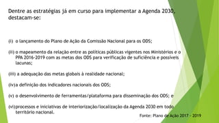 Dentre as estratégias já em curso para implementar a Agenda 2030,
destacam-se:
(i) o lançamento do Plano de Ação da Comissão Nacional para os ODS;
(ii) o mapeamento da relação entre as políticas públicas vigentes nos Ministérios e o
PPA 2016-2019 com as metas dos ODS para verificação de suficiência e possíveis
lacunas;
(iii) a adequação das metas globais à realidade nacional;
(iv)a definição dos indicadores nacionais dos ODS;
(v) o desenvolvimento de ferramentas/plataforma para disseminação dos ODS; e
(vi)processos e iniciativas de interiorização/localização da Agenda 2030 em todo
território nacional.
Fonte: Plano de Ação 2017 - 2019
 