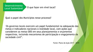Desenvolvimento
Local Sustentável O que fazer em nível local?
Qual o papel dos Municípios nesse processo?
“Os governos locais exercem um papel fundamental na adequação das
metas e indicadores nacionais à realidade local, com ações que
considerem as metas ODS em seus planejamentos e orçamentos
respectivos, incluindo mecanismos de participação e engajamento da
sociedade civil”.
Fonte: Plano de Ação 2017 - 2019
 