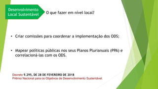 Desenvolvimento
Local Sustentável O que fazer em nível local?
• Criar comissões para coordenar a implementação dos ODS;
• Mapear políticas públicas nos seus Planos Plurianuais (PPA) e
correlacioná-las com os ODS.
Decreto 9.295, DE 28 DE FEVEREIRO DE 2018
Prêmio Nacional para os Objetivos de Desenvolvimento Sustentável.
 