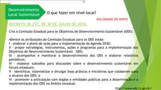 Desenvolvimento
Local Sustentável O que fazer em nível local?
Cria a Comissão Estadual para os Objetivos de Desenvolvimento Sustentável (ODS).
•Dentre as atribuições da Comissão Estadual para os ODS estão:
I - elaborar o plano de ação para a implementação da Agenda 2030;
II - propor estratégias, instrumentos, ações e programas para a implementação dos
Objetivos de Desenvolvimento Sustentável – ODS;
III - acompanhar e monitorar o desenvolvimento dos ODS e elaborar relatórios
periódicos;
IV - elaborar subsídios para discussões sobre o desenvolvimento sustentável em
fóruns estaduais;
V - identificar, sistematizar e divulgar boas práticas e iniciativas que colaborem para
o alcance dos ODS; e
VI - promover a articulação com órgãos e entidades públicas para a disseminação e a
implementação dos ODS no âmbito estadual.
DECRETO 28.237, DE 30 DE JULHO DE 2018.
http://www.ods.rn.gov.br/
RIO GRANDE DO NORTE
 