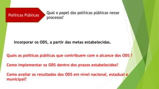 Políticas Públicas
Qual o papel das políticas públicas nesse
processo?
Incorporar os ODS, a partir das metas estabelecidas.
Quais as políticas públicas que contribuem com o alcance dos ODS ?
Como implementar os ODS dentro dos prazos estabelecidos?
Como avaliar os resultados dos ODS em nível nacional, estadual e
municipal?
 