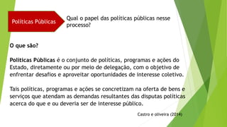 Políticas Públicas
Qual o papel das políticas públicas nesse
processo?
O que são?
Políticas Públicas é o conjunto de políticas, programas e ações do
Estado, diretamente ou por meio de delegação, com o objetivo de
enfrentar desafios e aproveitar oportunidades de interesse coletivo.
Tais políticas, programas e ações se concretizam na oferta de bens e
serviços que atendam as demandas resultantes das disputas políticas
acerca do que e ou deveria ser de interesse público.
Castro e oliveira (2014)
 