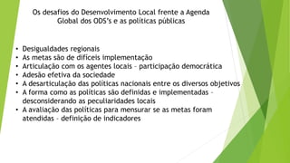 Os desafios do Desenvolvimento Local frente a Agenda
Global dos ODS’s e as políticas públicas
• Desigualdades regionais
• As metas são de difíceis implementação
• Articulação com os agentes locais – participação democrática
• Adesão efetiva da sociedade
• A desarticulação das políticas nacionais entre os diversos objetivos
• A forma como as políticas são definidas e implementadas –
desconsiderando as peculiaridades locais
• A avaliação das políticas para mensurar se as metas foram
atendidas – definição de indicadores
 