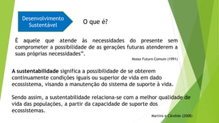 É aquele que atende às necessidades do presente sem
comprometer a possibilidade de as gerações futuras atenderem a
suas próprias necessidades”.
Nosso Futuro Comum (1991)
Desenvolvimento
Sustentável
A sustentabilidade significa a possibilidade de se obterem
continuamente condições iguais ou superior de vida em dado
ecossistema, visando a manutenção do sistema de suporte à vida.
Sendo assim, a sustentabilidade relaciona-se com a melhor qualidade de
vida das populações, a partir da capacidade de suporte dos
ecossistemas.
Martins e Cândido (2008)
O que é?
 
