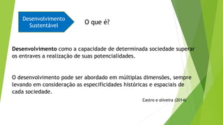 Desenvolvimento
Sustentável
O que é?
Desenvolvimento como a capacidade de determinada sociedade superar
os entraves a realização de suas potencialidades.
O desenvolvimento pode ser abordado em múltiplas dimensões, sempre
levando em consideração as especificidades históricas e espaciais de
cada sociedade.
Castro e oliveira (2014)
 