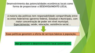 Desenvolvimento das potencialidades econômicas locais como
forma de proporcionar o DESENVOLVIMENTO LOCAL
A maioria das políticas tem responsabilidade compartilhada entre
os entes federativos (governo federal, Estadual e Municipal), com
maior concentração de poder em nível municipal.
Especialmente: saúde, educação, assistência social...
Essas políticas garantem a oferta de serviços básicos à população.
Mas garantem o desenvolvimento local sustentável?
 