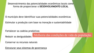 O município deve identificar suas potencialidades econômicas
Estimular a produção com base na inovação e sustentabilidade
Fortalecer as cadeias produtivas
Reduzir as desigualdades
Conservar os recursos naturais
Estruturar seus sistemas de governança
Desenvolvimento das potencialidades econômicas locais como
forma de proporcionar o DESENVOLVIMENTO LOCAL
Melhoria das condições de vida da população
 