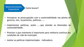 • Incorporar as preocupações com a sustentabilidade nos planos de
governo, leis, orçamentos, políticas.....
• Implementar políticas, ações ....que atendar as dimensões da
sustentabilidade.
• Priorizar o que realmente é importante para melhoria contínua das
condições de vida do município.
• Avaliar as políticas implementadas - indicadores
Desenvolvimento
Sustentável
Como buscar?
 