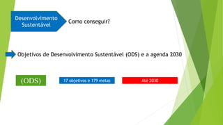 Desenvolvimento
Sustentável
Como conseguir?
Objetivos de Desenvolvimento Sustentável (ODS) e a agenda 2030
17 objetivos e 179 metas Até 2030
(ODS)
 