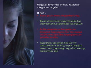 Οι ήρωες του βίντεο έκαναν λάθη που
πλήρωσαν ακριβά.
Η Κέιτ ,
• Έγινε ρεζίλι στους συμμαθητές της.
• Βίωσε σεξουαλική παρενόχληση ( με
υπονοούμενα, χειρονομίες και σχόλια)
• Δε θα μπορέσει να διαγράψει το
ψηφιακό περιεχόμενο που την αφορά
επειδή αυτό έχει ήδη διαμοιραστεί σε
χιλιάδες σελίδες
• Έχει πλέον μια φήμη που θα την
ακολουθεί και θα δείχνει μια στρεβλή
εικόνα του χαρακτήρα της αλλά και της
οικογένειάς της!
 