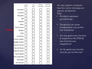 Profiles
Αν σας ζητάνε στοιχεία
που δεν είστε σίγουροι αν
πρέπει να δώσετε
Τότε
• Ρωτήστε κάποιον
μεγαλύτερο
• Σκεφτείτε αν είναι
απαραίτητο για αυτόν
τον ιστότοπο
• Αν σας φαίνεται ύποπτο
ή παράλογο θα ΕΊΝΑΙ
και ύποπτο και
παράλογο!
• Αν δε φαίνεται λοιπόν
σωστό, μη τα δίνεται!
 