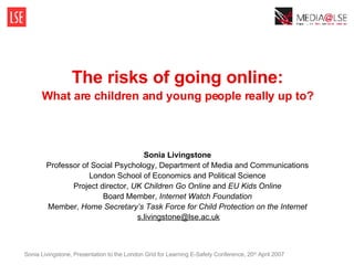 The risks of going online: What are children and young people really up to? Sonia Livingstone Professor of Social Psychology, Department of Media and Communications London School of Economics and Political Science Project director,  UK Children Go Online  and  EU Kids Online Board Member,  Internet Watch Foundation Member,  Home Secretary’s Task Force for Child Protection on the Internet   [email_address] Sonia Livingstone, Presentation to the London Grid for Learning E-Safety Conference, 20 th  April 2007 