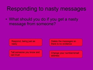 Responding to nasty messages What should you do if you get a nasty message from someone? Respond, being just as nasty Delete the messages so there is no evidence Tell someone you know and can trust Change your number/email address 