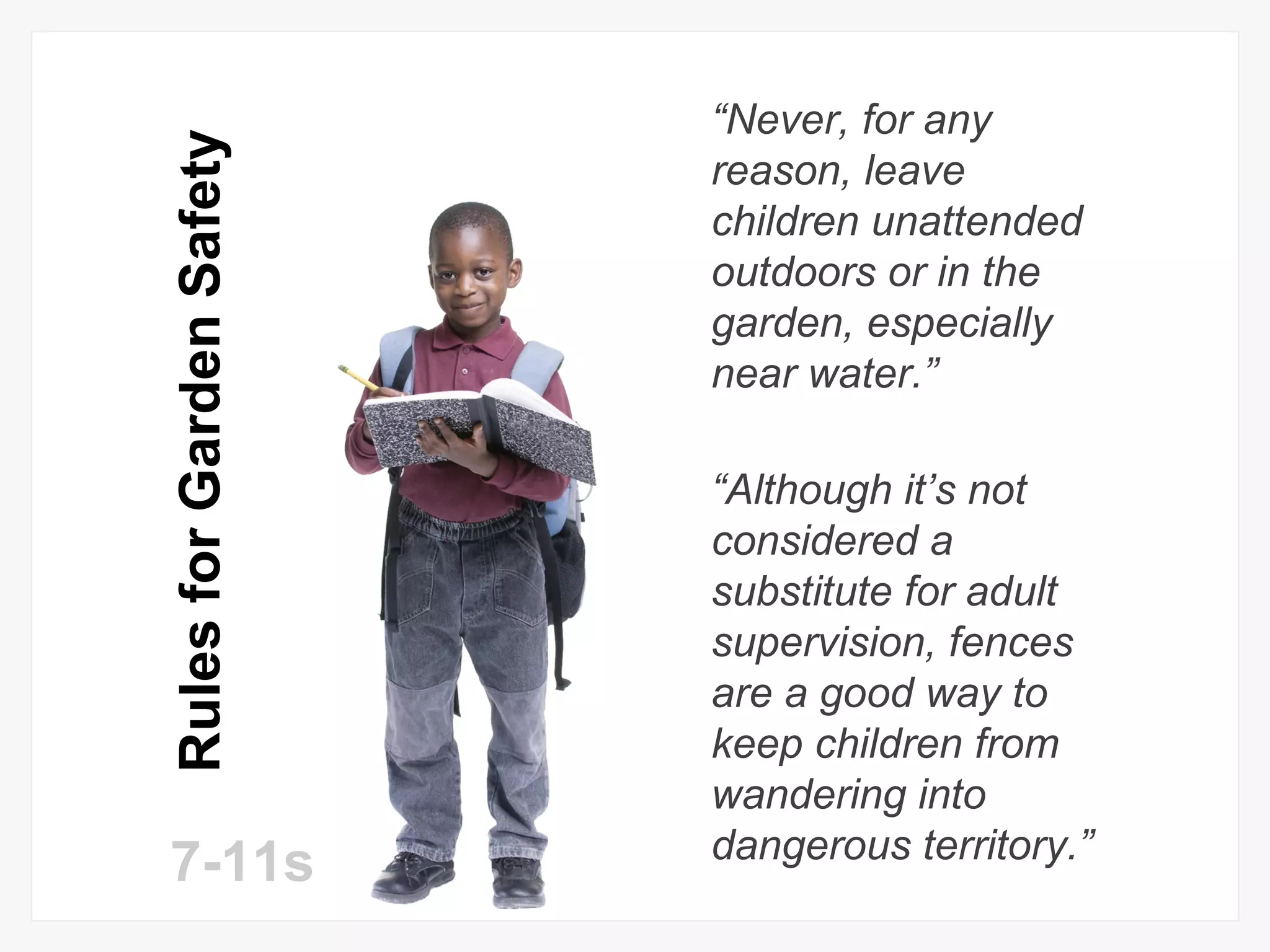 7-11s Rules for Garden Safety  “ Never, for any reason, leave children unattended outdoors or in the garden, especially near water.” “ Although it’s not considered a substitute for adult supervision, fences are a good way to keep children from wandering into dangerous territory.” 
