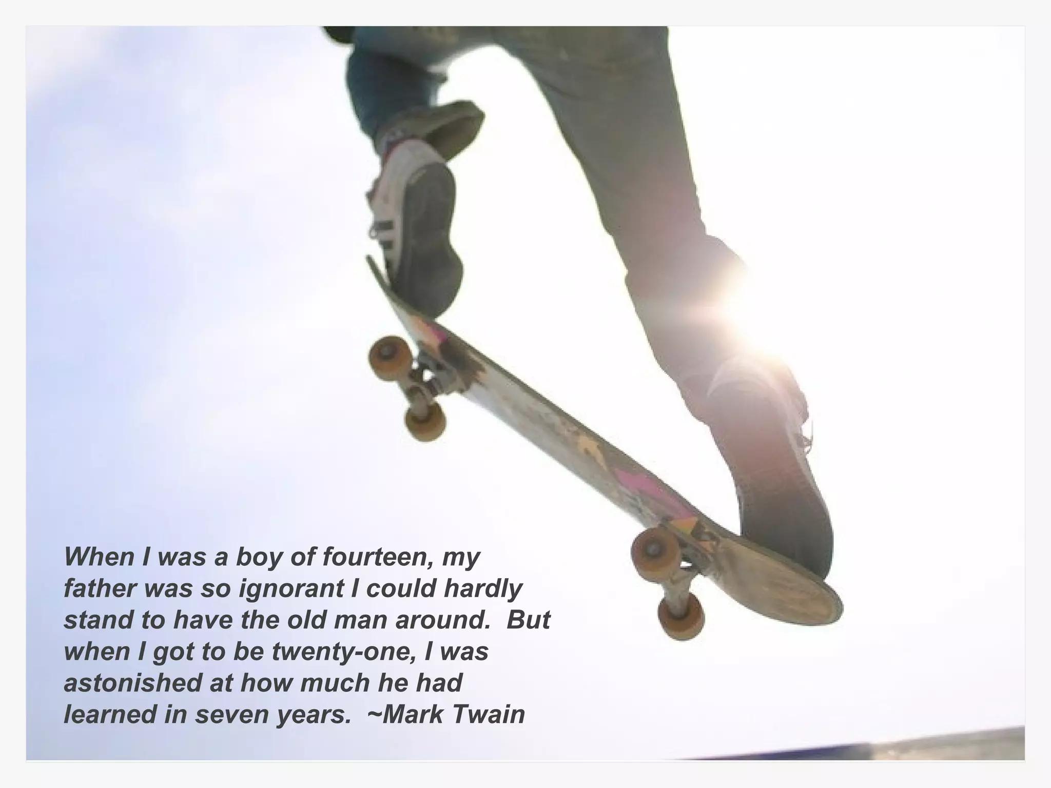 When I was a boy of fourteen, my father was so ignorant I could hardly stand to have the old man around.  But when I got to be twenty-one, I was astonished at how much he had learned in seven years.  ~Mark Twain 