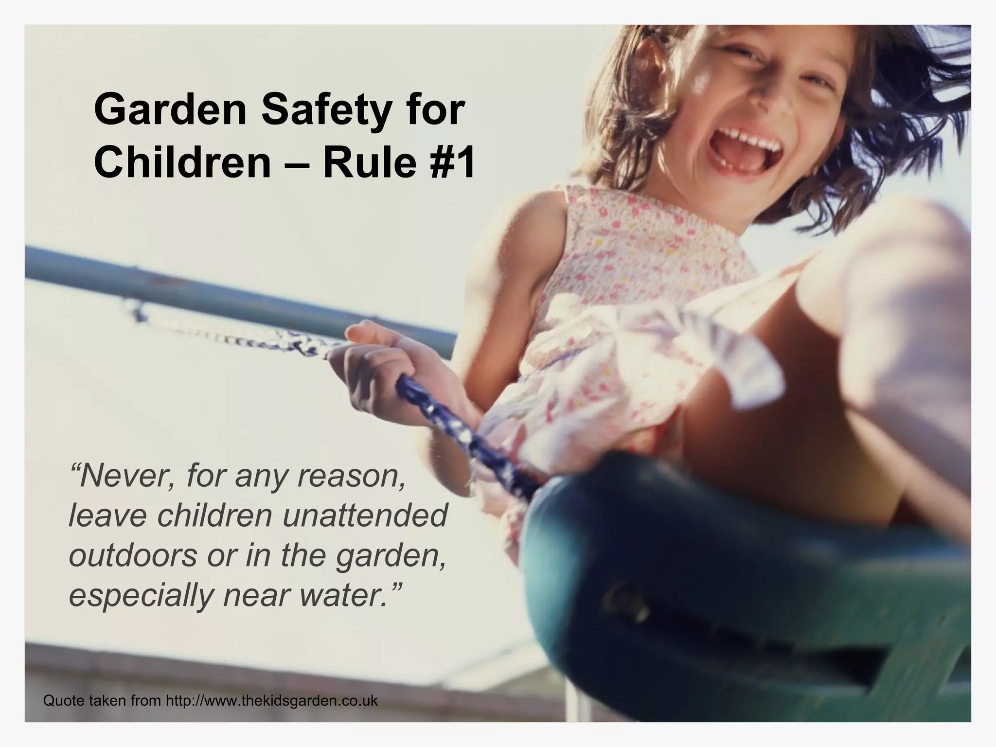 “ Never, for any reason, leave children unattended outdoors or in the garden, especially near water.” Garden Safety for Children – Rule #1 Quote taken from http://www.thekidsgarden.co.uk 