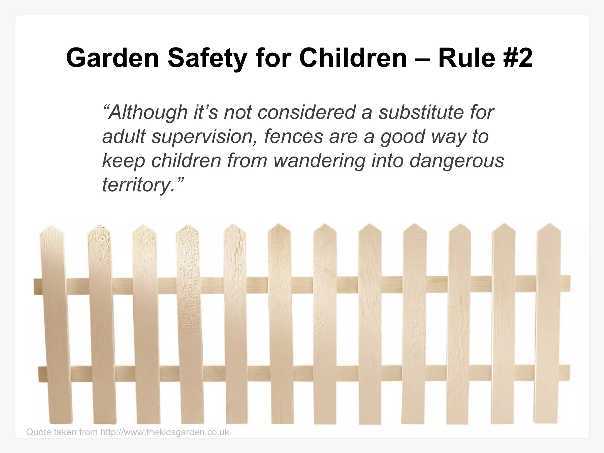 Garden Safety for Children – Rule #2 “ Although it’s not considered a substitute for adult supervision, fences are a good way to keep children from wandering into dangerous territory.” Quote taken from http://www.thekidsgarden.co.uk 