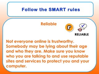 Follow the SMART rules
Reliable
Not everyone online is trustworthy.
Somebody may be lying about their age
and who they are. Make sure you know
who you are talking to and use reputable
sites and services to protect you and your
computer.
 