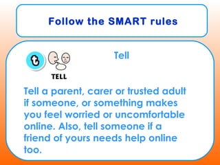 Follow the SMART rules
Tell
Tell a parent, carer or trusted adult
if someone, or something makes
you feel worried or uncomfortable
online. Also, tell someone if a
friend of yours needs help online
too.
 