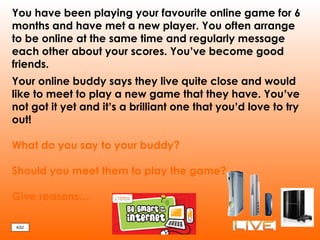 You have been playing your favourite online game for 6
months and have met a new player. You often arrange
to be online at the same time and regularly message
each other about your scores. You’ve become good
friends.
Your online buddy says they live quite close and would
like to meet to play a new game that they have. You’ve
not got it yet and it’s a brilliant one that you’d love to try
out!
What do you say to your buddy?
Should you meet them to play the game?
Give reasons…
KS2
 