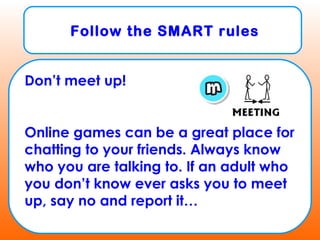 Follow the SMART rules
Don’t meet up!
Online games can be a great place for
chatting to your friends. Always know
who you are talking to. If an adult who
you don’t know ever asks you to meet
up, say no and report it…
 
