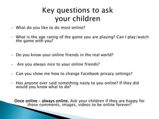 Key questions to ask 
your children 
 What do you like to do most online? 
 What is the age rating of the game you are playing? Can I play/watch 
the game with you? 
 Do you know your online friends in the real world? 
 Are you always nice to your online friends? 
 Can you show me how to change Facebook privacy settings? 
 Has anyone ever said something nasty to you online? If they did 
would you know what to do? 
Once online – always online. Ask your children if they are happy for 
those comments, images, videos to be online forever? 
 