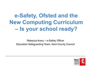 e-Safety, Ofsted and the
New Computing Curriculum
– Is your school ready?
Rebecca Avery – e-Safety Officer
Education Safeguarding Team, Kent County Council
 