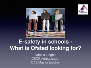 E-safety in schools - 
What is Ofsted looking for? 
Isabella Lieghio, 
CEOP Ambassador 
CAS Master teacher 
 