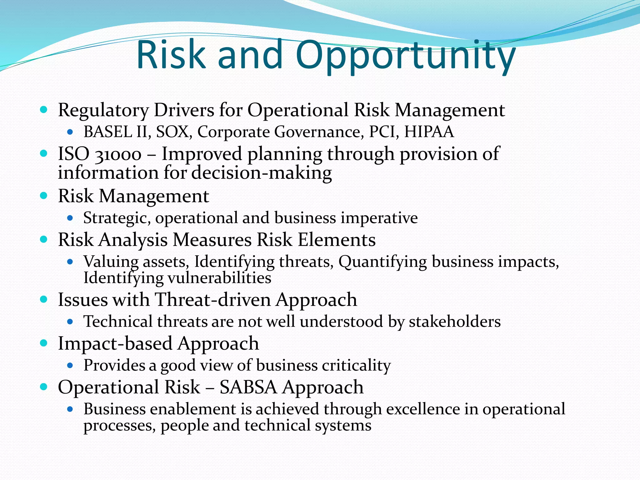 Risk and Opportunity
 Regulatory Drivers for Operational Risk Management
 BASEL II, SOX, Corporate Governance, PCI, HIPAA
 ISO 31000 – Improved planning through provision of
information for decision-making
 Risk Management
 Strategic, operational and business imperative
 Risk Analysis Measures Risk Elements
 Valuing assets, Identifying threats, Quantifying business impacts,
Identifying vulnerabilities
 Issues with Threat-driven Approach
 Technical threats are not well understood by stakeholders
 Impact-based Approach
 Provides a good view of business criticality
 Operational Risk – SABSA Approach
 Business enablement is achieved through excellence in operational
processes, people and technical systems
 