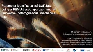 Parameter Identification of Swift law
using a FEMU-based approach and an
innovative heterogeneous mechanical
test
M. Conde1, J. Henriques1,
S. Coppieters2, A. Andrade-Campos1
1 TEMA, Department of Mechanical
Engineering, University of Aveiro, Portugal
2 Department of Materials Engineering, Ghent
Technology Campus, KU Leuven, Belgium
https://unsplash.com/photos/r4gqCg1iies
 