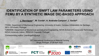 IDENTIFICATION OF SWIFT LAW PARAMETERS USING
FEMU BY A SYNTHETIC IMAGE DIC-BASED APPROACH
J. Henriquesa,*, M. Condea, A. Andrade-Camposa, J. Xavierb
*Corresponding author: joaodiogofh@ua.pt
aTEMA, Department of Mechanical Engineering, University of Aveiro, Campus Universitário de Santiago,
3810-193 Aveiro, Portugal
bUNIDEMI, Department of Mechanical and Industrial Engineering, NOVA School of Science and Technology,
NOVA University Lisbon, 2829-516 Caparica, Portugal
25th International Conference on Material Forming
Braga, Portugal, 27-29 April 2022
 