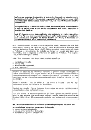 referentes a contas de depósitos e aplicações financeiras, quando houver
processo administrativo instaurado ou procedimento fiscal em curso e tais
exames sejam considerados indispensáveis pela autoridade administrativa
competente.
Parágrafo único. O resultado dos exames, as informações e os documentos
a que se refere este artigo serão conservados em sigilo, observada a
legislação tributária.
Art. 8º O cumprimento das exigências e formalidades previstas nos artigos
4º, 6º e 7º, será expressamente declarado pelas autoridades competentes
nas solicitações dirigidas ao Banco Central do Brasil, à Comissão de
Valores Mobiliários ou às instituições financeiras.
02 - Tício trabalha há 25 anos na iniciativa privada. Antes, trabalhou por doze anos
como servidor público, na Prefeitura de sua cidade. Pretendendo se aposentar pelo
Instituto Nacional do Seguro Social – INSS, Tício protocolizou requerimento solicitando
à Prefeitura o fornecimento de certidão de tempo de serviço dos doze anos
trabalhados, pois os registros encontram-se em poder da Prefeitura. Para surpresa
Tício, a Prefeitura negou o pedido.
Pode, Tício, neste caso, recorrer ao Poder Judiciário através de:
a) mandado de injunção.
b) habeas data.
c) mandado de segurança.
d) ação civil pública.
Negativa de obtenção de informação referente a própria pessoa, informações de
caráter personalíssimo. Sua origem histórica foi a de assegurar o conhecimento de
informações pessoais arquivadas pelo Estado opressor militar – no entanto, o STF vem
a entender que as informações resguardadas pelo sigilo de defesa nacional (CF, art.
5º, XXXIII).
Direito de Certidão – Art. 5º, XXXIV, b – Se houver a negação – cabe MS- ação
subsidiária – quando não couber HC ou HD cabe MS.
Mandado de injunção – Tem a finalidade de concretizar as normas constitucionais de
aplicabilidade mediata e eficácia limitada.
Ação civil pública - É mecanismo processuais que visam a garantia do patrimônio público e
social, do meio ambiente e de outros direitos difusos e coletivos, podendo ser impetrada pelo
Ministério Público (CF, art.128) ou associação constituída e em funcionamento há pelo menos um
ano
03. Os denominados direitos coletivos podem ser protegidos por meio de :
a) mandado de segurança e mandado de injunção;
b) habeas corpus e habeas data;
c) habeas corpus e mandado de injunção;
d) mandado de segurança e habeas data
 