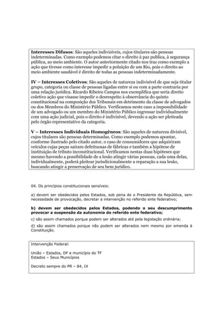 Interesses Difusos: São aqueles indivisíveis, cujos titulares são pessoas
indeterminadas. Como exemplo podemos citar o direito à paz publica, à segurança
pública, ao meio ambiente. O autor anteriormente citado nos traz como exemplo a
ação que tivesse como interesse impedir a poluição de um Rio, pois o direito ao
meio ambiente saudável é direito de todas as pessoas indeterminadamente.
IV – Interesses Coletivos: São aqueles de natureza indivisível de que seja titular
grupo, categoria ou classe de pessoas ligadas entre si ou com a parte contraria por
uma relação jurídica. Ricardo Ribeiro Campos nos exemplifica que seria direito
coletivo ação que visasse impedir o desrespeito à observância do quinto
constitucional na composição dos Tribunais em detrimento da classe de advogados
ou dos Membros do Ministério Público. Verificamos neste caso a impossibilidade
de um advogado ou um membro do Ministério Público ingressar individualmente
com uma ação judicial, pois o direito é indivisível, devendo a ação ser pleiteada
pelo órgão representativo da categoria.
V – Interesses Individuais Homogêneos: São aqueles de natureza divisível,
cujos titulares são pessoas determinadas. Como exemplo podemos apontar,
conforme ilustrado pelo citado autor, o caso de consumidores que adquiriram
veículos cujas peças saíram defeituosas de fábricas e também a hipótese de
instituição de tributo inconstitucional. Verificamos nestas duas hipóteses que
mesmo havendo a possibilidade de a lesão atingir várias pessoas, cada uma delas,
individualmente, poderá pleitear jurisdicionalmente a reparação a sua lesão,
buscando atingir a preservação de seu bem jurídico.
04. Os princípios constitucionais sensíveis:
a) devem ser obedecidos pelos Estados, sob pena de o Presidente da República, sem
necessidade de provocação, decretar a intervenção no referido ente federativo;
b) devem ser obedecidos pelos Estados, podendo o seu descumprimento
provocar a suspensão da autonomia do referido ente federativo;
c) são assim chamados porque podem ser alterados até pela legislação ordinária;
d) são assim chamados porque não podem ser alterados nem mesmo por emenda à
Constituição.
Intervenção Federal:
União – Estados, DF e município do TF
Estados – Seus Municípios
Decreto sempre do PR – 84, IX
 