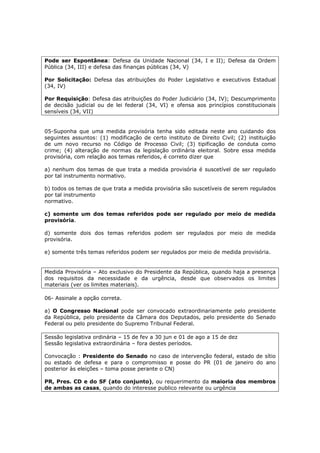 Pode ser Espontânea: Defesa da Unidade Nacional (34, I e II); Defesa da Ordem
Pública (34, III) e defesa das finanças públicas (34, V)
Por Solicitação: Defesa das atribuições do Poder Legislativo e executivos Estadual
(34, IV)
Por Requisição: Defesa das atribuições do Poder Judiciário (34, IV); Descumprimento
de decisão judicial ou de lei federal (34, VI) e ofensa aos princípios constitucionais
sensíveis (34, VII)
05-Suponha que uma medida provisória tenha sido editada neste ano cuidando dos
seguintes assuntos: (1) modificação de certo instituto de Direito Civil; (2) instituição
de um novo recurso no Código de Processo Civil; (3) tipificação de conduta como
crime; (4) alteração de normas da legislação ordinária eleitoral. Sobre essa medida
provisória, com relação aos temas referidos, é correto dizer que
a) nenhum dos temas de que trata a medida provisória é suscetível de ser regulado
por tal instrumento normativo.
b) todos os temas de que trata a medida provisória são suscetíveis de serem regulados
por tal instrumento
normativo.
c) somente um dos temas referidos pode ser regulado por meio de medida
provisória.
d) somente dois dos temas referidos podem ser regulados por meio de medida
provisória.
e) somente três temas referidos podem ser regulados por meio de medida provisória.
Medida Provisória – Ato exclusivo do Presidente da República, quando haja a presença
dos requisitos da necessidade e da urgência, desde que observados os limites
materiais (ver os limites materiais).
06- Assinale a opção correta.
a) O Congresso Nacional pode ser convocado extraordinariamente pelo presidente
da República, pelo presidente da Câmara dos Deputados, pelo presidente do Senado
Federal ou pelo presidente do Supremo Tribunal Federal.
Sessão legislativa ordinária – 15 de fev a 30 jun e 01 de ago a 15 de dez
Sessão legislativa extraordinária – fora destes períodos.
Convocação : Presidente do Senado no caso de intervenção federal, estado de sítio
ou estado de defesa e para o compromisso e posse do PR (01 de janeiro do ano
posterior às eleições – toma posse perante o CN)
PR, Pres. CD e do SF (ato conjunto), ou requerimento da maioria dos membros
de ambas as casas, quando do interesse publico relevante ou urgência
 