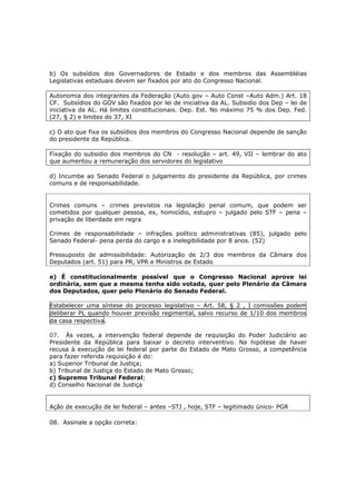 b) Os subsídios dos Governadores de Estado e dos membros das Assembléias
Legislativas estaduais devem ser fixados por ato do Congresso Nacional.
Autonomia dos integrantes da Federação (Auto gov – Auto Const –Auto Adm.) Art. 18
CF. Subsídios do GOV são fixados por lei de iniciativa da AL. Subsidio dos Dep – lei de
iniciativa da AL. Há limites constitucionais. Dep. Est. No máximo 75 % dos Dep. Fed.
(27, § 2) e limites do 37, XI
c) O ato que fixa os subsídios dos membros do Congresso Nacional depende de sanção
do presidente da República.
Fixação do subsidio dos membros do CN - resolução – art. 49, VII – lembrar do ato
que aumentou a remuneração dos servidores do legislativo
d) Incumbe ao Senado Federal o julgamento do presidente da República, por crimes
comuns e de responsabilidade.
Crimes comuns – crimes previstos na legislação penal comum, que podem ser
cometidos por qualquer pessoa, ex, homicídio, estupro – julgado pelo STF – pena –
privação de liberdade em regra
Crimes de responsabilidade – infrações político administrativas (85), julgado pelo
Senado Federal- pena perda do cargo e a inelegibilidade por 8 anos. (52)
Pressuposto de admissibilidade: Autorização de 2/3 dos membros da Câmara dos
Deputados (art. 51) para PR, VPR e Ministros de Estado
e) É constitucionalmente possível que o Congresso Nacional aprove lei
ordinária, sem que a mesma tenha sido votada, quer pelo Plenário da Câmara
dos Deputados, quer pelo Plenário do Senado Federal.
Estabelecer uma síntese do processo legislativo – Art. 58, § 2 , I comissões podem
deliberar PL quando houver previsão regimental, salvo recurso de 1/10 dos membros
da casa respectiva.
07. Às vezes, a intervenção federal depende de requisição do Poder Judiciário ao
Presidente da República para baixar o decreto interventivo. Na hipótese de haver
recusa à execução de lei federal por parte do Estado de Mato Grosso, a competência
para fazer referida requisição é do:
a) Superior Tribunal de Justiça;
b) Tribunal de Justiça do Estado de Mato Grosso;
c) Supremo Tribunal Federal;
d) Conselho Nacional de Justiça
Ação de execução de lei federal – antes –STJ , hoje, STF – legitimado único- PGR
08. Assinale a opção correta:
 