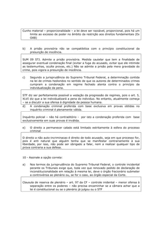 Cunho material – proporcionalidade – a lei deve ser razoável, proporcional, pois há um
limite ao excesso de poder no âmbito da restrição aos direitos fundamentais (Ex
OAB)
b) A prisão provisória não se compatibiliza com o princípio constitucional da
presunção de inocência.
SUM 09 STJ. Admite a prisão provisória. Medida cautelar que tem a finalidade de
assegurar eventual condenação final (evitar a fuga do acusado, evitar que ele intimide
as testemunhas, oculte provas, etc.) Não se admite a prisão pela mera gravidade do
crime, pois vigora a presunção de inocência.
c) Segundo a jurisprudência do Supremo Tribunal Federal, a determinação contida
na lei de crimes hediondos no sentido de que os autores de determinados crimes
cumpram a condenação em regime fechado atenta contra o princípio da
individualização da pena.
STF diz ser perfeitamente possível a vedação da progressão de regimes, pois o art. 5,
XLVI diz que a lei individualizará a pena do individuo. No entanto, atualmente começa
– se a discutir a sua ofensa à dignidade da pessoa humana.
d) A condenação criminal proferida com base exclusiva em provas obtidas no
inquérito criminal é plenamente válida.
Inquérito policial – não há contraditório - por isto a condenação proferida com base
exclusivamente em suas provas é inválida.
e) O direito a permanecer calado está limitado estritamente à esfera do processo
criminal
O direito a não auto-incriminacao é direito de todo acusado, seja em que processo for,
pois é anti natural que alguém tenha que se manifestar contrariamente à sua
liberdade, por isso, não pode ser obrigado a falar, nem a realizar qualquer tipo de
prova contraria a sua defesa.
10 - Assinale a opção correta:
a) Nos termos da jurisprudência do Supremo Tribunal Federal, o controle incidental
perante os Tribunais exige que, toda vez que renovado pedido de declaração de
inconstitucionalidade em relação à mesma lei, deve o órgão fracionário submeter
a controvérsia ao plenário ou, se for o caso, ao órgão especial da Corte.
Clausula de reserva de plenário – art. 97 da CF – controle inidental – menor ofensa à
separação entre os poderes – não precisa encaminhar se a câmara achar que a
lei é constitucional ou se o plenário já julgou ou o STF
 