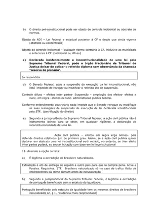 b) O direito pré-constitucional pode ser objeto de controle incidental ou abstrato de
normas.
Objeto da ADI – Lei Federal e estadual posterior à CF e desde que ainda vigente
(abstrato ou concentrado)
Objeto do controle incidental – qualquer norma contraria à CF, inclusive as municipais
e anteriores à CF. (incidental ou difuso)
c) Declarada incidentalmente a inconstitucionalidade de uma lei pelo
Supremo Tribunal Federal, pode o órgão fracionário de Tribunal de
Justiça deixar de aplicar o referido diploma sem observância da chamada
"reserva de plenário".
Já respondida
d) O Senado Federal, após a suspensão da execução da lei inconstitucional, não
está impedido de revogar ou modificar o referido ato de suspensão.
Controle difuso – efeitos inter partes- Suspensão – ampliação dos efeitos- efeitos x
nunc, em regra –efeitos ex tunc- administracao publica federal.
Conforme entendimento doutrinário nada impede que o Senado revogue ou modifique
as suas resoluções de suspensão de execução de lei declarada iconstitucional
pelo STF. (petrificação do direito)
e) Segundo a jurisprudência do Supremo Tribunal Federal, a ação civil pública não é
instrumento idôneo para se obter, em qualquer hipótese, a declaração de
inconstitucionalidade de uma lei.
Ação civil pública – efeitos em regra erga omnes- pois
defende direitos coletivos- juiz de primeiro grau. Assim, se a ação civil publica quiser
declarar em abstrato uma lei inconstitucional será vedado, no entanto, se tiver efeito
inter partes poderá, ex anular licitação com base em lei inconstitucional
11- Assinale a opção correta:
a) É legítima a extradição de brasileiro naturalizado.
Extradição é ato de entrega de alguém a outro pais para que lá cumpra pena. Ativa e
Passiva. Requisitos. STF. Brasileiro naturalizado só no caso de trafico ilícito de
entorpecentes ou crime comum antes da naturalização
b) Segundo a jurisprudência do Supremo Tribunal Federal, é legítima a extradição
de português beneficiado com o estatuto da igualdade.
Português beneficiado pelo estatuto da igualdade tem os mesmos direitos de brasileiro
naturalizado(12, § 1, residência mais reciprocidade)
 