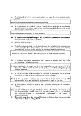 c) A Constituição brasileira admite a extradição nos casos de crimes políticos ou de
opinião.
Estrangeiro não poderá se extraditado nestas hipóteses
d) A jurisprudência do Supremo Tribunal Federal admite a extradição de pessoas
que enfrentam, nos países requerentes, acusações que poderão acarretar a sua
condenação à pena de morte.
Comutação de pena de morte e da pena perpetua
e) O brasileiro naturalizado poderá ser extraditado no caso de comprovado
envolvimento em tráfico de drogas.
12 - Assinale a opção correta:
a) A exigência de depósito prévio de parte do valor da multa administrativa aplicada
como condição de admissibilidade do recurso administrativo em matéria
previdenciária ou fiscal viola o princípio da ampla defesa e do contraditório.
Segundo o STF não há violação, pois não há direito ao duplo grau de jurisdição
b) O processo legislativo estabelecido na Constituição Federal não tem força
vinculante para o Estado-membro.
Processo legislativo é o modo que deve ser elaborada uma norma (art. 59 CF).
Segundo o STF o modelo legislativo federal é de observância obrigatória pelos
Estados membros
c) A fixação de prazo para impetração de mandado de segurança não se afigura
compatível com a própria garantia que se pretende outorgar.
Mandado de segurancao – impedir ou sanar lesão a direito liquido e certo não
amparado por HC ou HD. Preventivo ou repressivo – prazo de 120 dias.
d) A interceptação telefônica pode-se dar mediante autorização do Ministério
Público.
Interceptação telefônica e gravação telefônica- clausula de reserva jurisdicional- para
fins de investigação criminal e instrução processual penal. (art. 5, XII). Violação
das correspondências e comunicacoes telegráficas e de dados –
proporcionalidade>
f) É inválida a condenação criminal fundada exclusivamente nos elementos
informativos do inquérito policial.
 